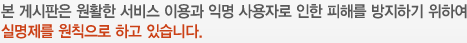 본 게시판은 원활한 서비스 이용과 익명 사용자로 인한 피해를 방지하기 위하여 실명제를 원칙으로 하고 있습니다.