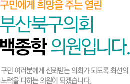 구민에게 희망을 주는 열린 부산북구의회 백종학 의원입니다. 구민 여러분에게 신뢰받는 의회가 되도록 최선의 노력을 다하는 의원이 되겠습니다.
