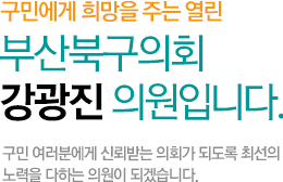 구민에게 희망을 주는 열린 부산북구의회 강광진 의원입니다. 구민 여러분에게 신뢰받는 의회가 되도록 최선의 노력을 다하는 의원이 되겠습니다.